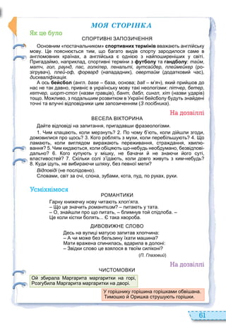 61
ÌÎß ÑÒÎÐІÍÊÀ
уло
ПО ВНІ ЗАПОЗ ЧЕННЯ
Основним поста альником спортивних термінів вва а ть англі ську
мову. е поясн ться тим що агато видів спорту зародилося саме в
англомовних країнах а англі ська одні з на по ирені их у світі.
Пригада мо наприклад спортивні терміни з футболу та гандболу: тайм,
матч, гол, раунд, пас, голкіпер, пенальті, аутсайдер, плеймейкер ро
зігрува , плей-оф, форвард напададник , овертайм додаткови ас ,
дискваліфікація.
А ось бейсбол англ. base аза основа; ball м я яки при ов до
нас не так давно привніс в українську мову такі неологізми: пітчер, бетер,
кетчер, шорт-стоп назви гравців бант, дабл, сингл, хіт назви ударів
тощо. Мо ливо з подаль им розвитком в Україні е с олу удуть зна дені
то ні та влу ні відповідники цим запози енням З посібника .
а о віллі
ВЕ Е А ВІ О НА
а те відповіді на запитання пригадав и разеологізми.
. Чим клаца ть коли мерзнуть . По ому ть коли ді ли згоди
домовилися про щось . ого ро лять з мухи коли пере іль у ть . о
лама ть коли виглядом вира а ть пере ивання стра дання хвил
вання . Чим кида ться коли о іця ть що не удь нео думано езвідпові
дально . ого купу ть у мі ку не а а и не зна и ого суті
властивосте . кільки солі з їда ть коли довго ивуть з ким не удь
. уди ідуть не ви ира и ляху ез певної мети
Відповіді не послідовно .
ловами світ за о і слона зу ами кота пуд по руках руки.
смі німос
ОМАН
арну кни е ку нову ита ть хлоп ята.
о це зна ить романтизм пита ть у тата.
О зна ли про що питать лимнув то спідло а.
е коли кістки олять... така хворо а.
ВОВ НЕ ОВО
есь на вулиці матус запитав хлоп ина:
А и мо е ез ельзину їхати ма ина
Мати вра ена спинилась вдарила в долоні:
Звідки слово це взялося в твоїм силіконі
П. Глазовий
а о віллі
Ч ОМОВ
У горі нику горі ина горі ками о ві ана.
имо ко Ори ка стру у ть горі ки.
О з ирала Маргарита маргаритки на горі
озгу ила Маргарита маргаритки на дворі.
 