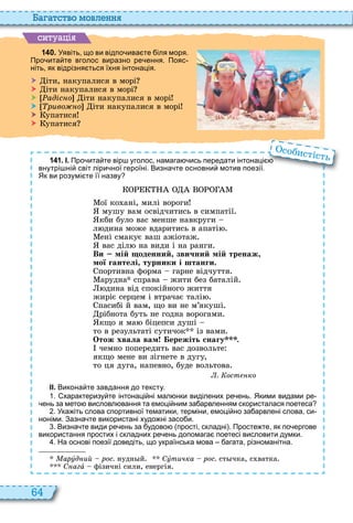 64
а атство мовл нн
ситуа і
1 4 0 . Уявіть що ви відпо ива те іля моря.
Про ита те вголос виразно ре ення. Пояс
ніть як відрізня ться їхня інтонація.
 іти, накупалися в морі
 іти накупалися в морі
 адіс о іти накупалися в морі
 риво о іти накупалися в морі
 упатися
 упатися
1 4 1 . І. Про ита те вір уголос намага ись передати інтонаці
внутрі ні світ ліри ної героїні. Визна те основни мотив поезії.
Як ви розумі те її назву
ої ко ані, милі вороги
мушу вам освідчитись в симпатії
кби було вас менше навкруги
л дина може вдаритись в апаті
ені смакує ваш ажіотаж
вас діл на види і на ранги
Ви мій оденний звичний мій тренаж
мої гантелі турники і штанги.
портивна форма гарне відчуття
арудна справа жити без баталій
дина від спокійного життя
жиріє серцем і втрачає талі
пасибі й вам, що ви не м’якуші
рібнота буть не годна ворогами
кщо я ма біцепси душі
то в результаті сутичок із вами
Отож хвала вам ережіть снагу .
чемно попередить вас дозвольте
якщо мене ви зігнете в дугу,
то ця дуга, напевно, буде вольтова
. ост ко
ІІ. Викона те завдання до тексту.
. характеризу те інтонаці ні мал нки виділених ре ень. Якими видами ре
ень за мето висловл вання та емоці ним за арвленням скористалася поетеса
. Ука іть слова спортивної тематики терміни емоці но за арвлені слова си
ноніми. Зазна те використані худо ні засо и.
. Визна те види ре ень за удово прості складні . Просте те як по ергове
використання простих і складних ре ень допомага поетесі висловити думки.
. На основі поезії доведіть що українська мова агата різноманітна.
Ìàðóд ий рос. нудн й Ñóтичка рос. ст чка, с ватка
С агà фізичні сили, енергія
Про ита те вір уголос намага ись передати інтонаці
собистість
 