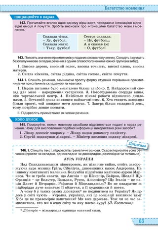 65
а атство мовл нн
1 4 2 . Про ита те вголос одне одному вір арт переда и інтонаці відпо
відні емоції по уття. Зро іть висновок про інтонаці не агатство мови і мов
лення.
казала тітка
у, футбол
казала мати
ь у, футбол
естра сказала
у, футбол
я сказав їм
, футбол
поп а йт в па а
1 4 3 . Поясніть зна ення прикметників у поданих словосполу еннях. кладіть і запи іть
езсполу никове складне ре ення з одним словосполу енням ко ної групи на ви ір .
исоке дерево, високий голос, висока точність, високі слова, висока
матерія
вітла кімната, світла рідина, світла голова, світле почуття
1 4 4 . І. пи іть ре ення замін и просту орму ступенів порівняння прикмет
ників и прислівників складено та навпаки.
ерше питання було висвітлено більш глибоко айдорожчий спо
гад для мене народження сестрички овозбудована споруда вища,
ніж торговельний центр айбільш цікаві роботи відзначено дипло
мами станній доказ виявився найвагомішим то ставить завдання
більш прості, той швидше мети досягає автра більш складний день,
тому потрібно довше поспати
ІІ. Підкресліть прикметники як лени ре ення.
1 4 5 . Помірку те якими мовними засо ами відрізня ться подані в парах ре
ення. Чому для висловлення поді ної ін ормації використано різні засо и
ікар допоміг ворому ікар надав допомогу пацієнту
ергій подякував лікареві іністр висловив подяку лікареві
оло умо
1 4 6 . І. пи іть текст підкресліть грамати ні основи. характеризу те усно ре
ення просте и складне односкладне и двоскладне розповідне и питальне .
ад кандинавським півостровом, як північне сяйво, стоїть заворо
жу ча аура музики ріга, ібеліуса, дивовижни казок ндерсена а
іншому континенті маленька олумбія підсвічена магічно ауро ар
кеса и ж треба казати, що нглія це експір, айрон, еллі о
ранція це ольтер, альзак, уссо, поллінер о талія це на
ція анте й етрарки, афаеля й ікеланджело о не квадратне ж
підборіддя дуче визначає її обличчя, а її удожники й поети
чому б у таки сами діоптрія не подивитися на країну кщо
десь у світі чу ть країна, українці, які це асоціації викликає там
іба це не правомірне запитання и вже держава ож чи не час за
мислитися, то ми в оча світу та яку маємо ауру ( . ост ко)
іî трі міжнародна одиниця оптичної сили
пи іть текст підкресліть грамати ні основи. характеризу те усно ре
ення просте и складне односкладне и двоскладне розповідне и питальне .
ава
 