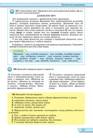 69
а атство мовл нн
1 5 7 . І. Про ита те текст. Перека іть ого усно українсько мово . о но
вого ви з нього дізналися
то в ражение связано с древнегреческим преданием
сиракузского влад ки ионисия б л приближ нн й вельможа
амокл, котор й завидовал своему властелину ионисий знал об
том и решил проучить завистника о время пира он приказал слу
гам усадить своего фаворита на трон и оказ вать ему царские по
чести амокл б л очень доволен, он б л в восторге о вот он поднял
глаза вверх и замер прямо над его головой остри м книзу висел
тяж л й меч, подвешенн й на тонком конском волоске ажду ми
нуту он мог сорваться прямо на голову амокла
те пор слова да ок ов ч говорят о нависшей опасности, кото
рая может обрушиться в л бу минуту
ІІ. о еріть і запи іть до виділених слів українські відповідники. Порівня те
вимову написання цих слів в о ох мовах.
словни
редание укр гå да влад ка укр âîëîдар, гос îдар завидо
вать укр à дрити почесть укр о àíà, овàга восторг
укр àõâàò остри укр âѕстр кажду минуту укр
ùîìèті с те пор укр відтîді опасность укр åка
1 5 8 . Викона те завдання одного з варіантів.
À кладіть і запишіть невеликий
текст у публіцистичному стилі на
одну з подани тем айстер на
всі руки , нання за плечима не
носити , льма матер , утівка
в життя , ойова нічия ико
ристайте фразеологізми
Á кладіть і запишіть невеликий
текст у удожньому стилі на одну
з подани тем ебедина вірність ,
а двома зайцями , уси лебеді ,
роси та з води , зик до иєва
доведе икористайте фразеоло
гізми
1 5 9 . Викона те тестові завдання.
1. озмовне забарвлення ма ть обидва фразеологізми в рядку
À порушити питання, пекти раків
Á лебедина пісня, розпустити язика
В ні сіло ні впало, без задні ніг
морочити голову, іронія долі
. разеологізм має значення вико вати в ро от ові ь о
в реченні
À ак, у роботі лавко важкий на підйом
Á орогу ремонту ть ніби мокре горить
В а ділянці все роблять повагом, без вогника
сьогодні бригада ороля пасе задні
 