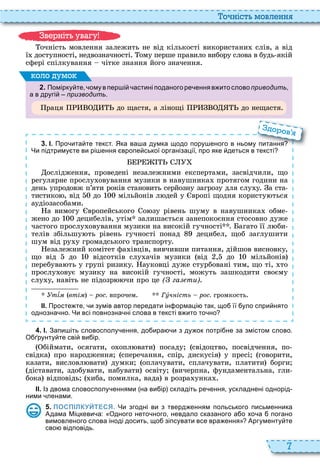 7
о ніст мовл нн
очність мовлення залежить не від кількості використани слів, а від
ї доступності, недвозначності ому перше правило вибору слова в будь якій
сфері спілкування чітке знання його значення
2 . Помірку те ому в пер і астині поданого ре ення в ито слово приводить
а в другі призводить.
раця до щастя, а лінощі до нещастя
оло умо
3 . І. Про ита те текст. Яка ва а думка щодо пору еного в ньому питання
Чи підтриму те ви рі ення вропе ської організації про яке деться в тексті
ослідження, проведені незалежними експертами, засвідчили, що
регулярне прослу овування музики в навушника протягом години на
день упродовж п’яти років становить серйозну загрозу для слу у а ста
тистико , від до мільйонів л дей у вропі щодня користу ться
ауді засобами
а вимогу вропейського о зу рівень шуму в навушника обме
жено до децибелів, утім залишається занепокоєння стосовно дуже
частого прослу овування музики на високій гучності агато її л би
телів збільшу ть рівень гучності понад децибел, щоб заглушити
шум від ру у громадського транспорту
езалежний комітет фа івців, вивчивши питання, дійшов висновку,
що від до відсотків слу ачів музики від , до мільйонів
перебува ть у групі ризику ауковці дуже стурбовані тим, що ті, то
прослу овує музику на високій гучності, можуть зашкодити своєму
слу у, навіть не підозр чи про це ( га ти)
Óò¾ì (вті рос. впрочем Ãóч ість рос. громкость
ІІ. Просте те и зумів автор передати ін ормаці так що її уло спри нято
однозна но. Чи всі повнозна ні слова в тексті в ито то но
Про ита те текст. Яка ва а думка щодо пору еного в ньому питання
о ов
4 . І. Запи іть словосполу ення до ира и з ду ок потрі не за змістом слово.
О рунту те сві ви ір.
біймати, осягати, о опл вати посаду свідоцтво, посвідчення, по
свідка про народження сперечання, спір, дискусія у пресі говорити,
казати, висловл вати думки оплачувати, сплачувати, платити борги
діставати, здобувати, набувати освіту вичерпна, фундаментальна, гли
бока відповідь иба, помилка, вада в розра унка
ІІ. Із двома словосполу еннями на ви ір складіть ре ення ускладнені однорід
ними ленами.
5 . ПОСПІЛКУЙТЕСЯ. Чи згодні ви з тверд енням польського письменника
Адама Міцкеви а: Одного нето ного невдало сказаного а о хо а погано
вимовленого слова іноді досить що зіпсувати все вра ення Аргументу те
сво відповідь.
в ніт ува у
 