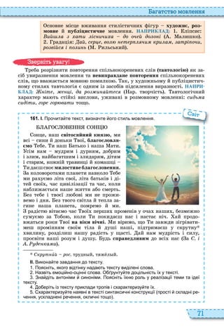 71
а атство мовл нн
сновне місце вживання стилістични фігур художн , роз
мовне й ублі истичне мовлення НАПРИКЛАД: ліпсис
ий а ати іс ичи а до оч й до о і алишко
радація ай с р во т р чи кри а атрі очи
ро війс і о и ь ильський
реба розрізняти повторення спільнокореневи слів тавтологію як за
сіб увиразнення мовлення та неви равдане овторення спільнокореневи
слів, що вважається мовно помилко ак, у удожньому й публіцистич
ному стиля тавтологія є одним із засобів підсилення виразності НАПРИ-
КЛАД: іт і да ро и айт с ар творчість автологічний
арактер ма ть стійкі вислови, уживані в розмовному мовленні сидь а
сидіти гор гор вати тощо
1 6 1 . І. Про ита те текст визна те ого стиль мовлення.
онце, наш світосяйний князю, ми
всі сини й доньки вої, благословля
мо ебе и наш атько і наша ати
сім нам мудрим і дурням, добрим
і злим, найбагатшим і злидарям, дітям
і старим, кожній травинці й комашці
идаєшсвоємилостивеблагословення
а коловоротами планети навколо ебе
ми ра уємо літа свої, літа батьків і ді
тей свої , час цивілізації та час, коли
наближається наше життя або смерть
ез тебе і твоєї л бові ми не прожи
вемо і дня ез твого світла й тепла за
гине наша планета, помремо й ми
радіст вітаємо час вої перши променів у оча наши , безмежно
сумуємо за обо , коли и покидаєш нас і настає ніч ай продо
вжаться роки вої на віки вічні и віримо, що и завжди зігрівати
меш промінням своїм тіла й душі наші, підтримаєш у скрутну
вилину, розділиш нашу радість у щасті ай нам мудрість і силу,
просвіти наші розум і душу удь с раведливим до всі нас а С. і
. д ка и
Скр т èй рос. трудн й, тяж л й
ІІ. Викона те завдання до тексту.
. Поясніть якого відтінку нада ть тексту виділені слова.
. Назвіть емоці но оцінні слова. О рунту те доцільність їх у тексті.
. Зна діть антоніми синоніми. Поясніть їхн роль у реалізації теми та ідеї
тексту.
. о еріть із тексту приклади тропів і схарактеризу те їх.
. характеризу те наявні в тексті синтакси ні конструкції прості складні ре
ення ускладнені ре ення окли ні тощо .
віт
в ніт ува у
 