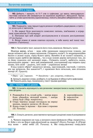 72
а атство мовл нн
1 6 2 . о еріть і запи іть по слів із су іксами що ма ть змен увально
пестливе зна ення а о в ива ться на озна ення згру ілості з іль ення. Про и
та те ці слова однокласнику однокласниці поясніть емоці не за арвлення слів.
поп а йт в па а
1 6 3 . Помірку те ому пер е друге ре ення потре у ть редагування а трет
ні хо а в усіх тавтологія.
а нараді було розглянуто комплекс питань, пов’язани з аграр
ним комплексом ( вист )
итання про цей апарат досліджувалося в кілько дослідження
( вист )
кщо підеш зі мно сонечко шукати, я тебе навчу мої танці тан
ц вати (Гайта а)
оло умо
1 6 4 . І. Про ита те текст визна те ого стиль мовлення. Випи іть тропи.
овітря вогке, м’яке воно ніби пронизане передчуттям туману, що
впаде опівночі або ж перед світанком піва ть солов’ї, ї неправдоподібно
багато в зелені садів, серед білого цвіту ачебто й не солов’ї співа ть, а
кожен садок щебече о сво му чи в саду кожне дерево витьо кує так, як
то йому судилося цієї весняної пори піва ть солов’ї, щебечуть садки,
витьо ку ть дерева весь цей дивовижний, злагоджений ор творить одну
пісн , ім’я якій радість, ім’я якій українська весна
над самого обрі зводиться місяць, кругловидий, смутний, і світить
він ще впівсили, без завзяття , і проміння його печальне, мов зіт ання
матері ( . Г а о)
Î рій рос. горизонт ав ÿòòÿ рос. упорство, стойкость
ІІ. Запи іть виділені слова роз еріть їх за удово о рунту те ор ограми.
ІІІ. Поясніть роль пауз позна ених у тексті трьома крапками.
1 6 5 . Установіть відповідність мі ре енням і використано в ньому стилісти
но ігуро .
1 озвивайся й ти, су ий дубе, завтра мороз
буде убирайся, молодий козаче, завтра
по од буде (Нар. творчість)
2 тара черем а заздро поглядала на першу
вишн , визрілу несміло ( . )
3 гинь старе із мріями йди нове з героями
( . ичи а)
À персоніфікація
Á паралелізм
В антитеза
ва оти и усі а ом
1 6 6 . І. пи іть ре ення розставля и пропущені розділові знаки розкрива и
ду ки.
ужого орошого не гудь а поганого свого не вали (Нар. творчість)
іба є то на емлі кр е,и латіший за л дину ( сь Го чар) горі
над нами неба неба ( . ичи а) и спа д,т коємці спа д,т ків
 