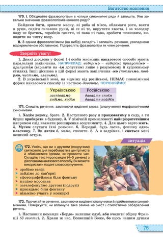 75
а атство мовл нн
1 7 0 . І. О дна те разеологізми в отири синонімі ні ряди запи іть. Яке за
гальне зна ення разеологізмів ко ного ряду
айдики бити, зривати маску, ні риба ні м’ясо, обламати роги, взяти
в руки, сидіти склавши руки, ні се ні те, вкрутити воста, і за олодну
воду не братись, горобців ганяти, ні пава ні ава, зробити шовковим, ви
водити на чисту воду
ІІ. З одним разеологізмом на ви ір складіть і запи іть ре ення ускладнене
відокремлено о ставино . Підкресліть разеологізм як лен ре ення.
еякі дієслова у формі ї особи множини наказового способу ма ть
паралельні закінчення НАПРИКЛАД: âè рі вè рі ри стѕ
ри стѕ варіанти на і допустимі лише в розумовому й удожньому
стиля нші дієслова в цій формі ма ть закінчення ( ок ич ові
ð чисть а ь )
українській мові, на відміну від російської, синонімічної
форми наказового способу із частко давайт ПОРІВНЯЙМО:
а нс о осійс о
ас івай
оді оді
давайт с о
давайт ойд
1 7 1 . пи іть ре ення замін и виділені слова сполу ення мор ологі ними
синонімами.
одім додому, брате аступного разу я ра юватиму в саду, а ти
будеш ïðèáèðàòè в будинку імічній промисловості най ріоритетнішим
напрямом слід вважати розширення асортименту ля цього варто жить
Мусим слу ати ї ні розмови ередай, будь ласка, флешку одно
êëàñíèêó и лягли б, мамо, спочити я задрімав, і сниться мені
великий острів
ситуа і
1 7 2 . Уявіть що ви з друзями подругами
святкового дня пере ува те в центрі міста
о мін теся ідеями як провести ас.
кладіть текст пропозиці ре ень з
ді словаминаказовогоспосо у.Вимо ете
використати подані словосполу ення.
 зробімо селфі
 зайдімо до кав’ярні
 сфотографуймося біля фонтану
 купімо морозива
 зателефонуймо другові подрузі
 присядьмо біля фонтану
 візьмімо участь у конкурсі
1 7 3 . Про ита те ре ення замін и виділені сполу ники при менники синоні
мі ними. Помірку те и вплинула така заміна на зміст і стилісти не за арвлення
ре ень.
аставник команди ордо залишає клуб, àáè очолити збірну ран
ції ( га ти) рани ж нас, севишній оже, áî щось нашим душам
в ніт ува у
 
