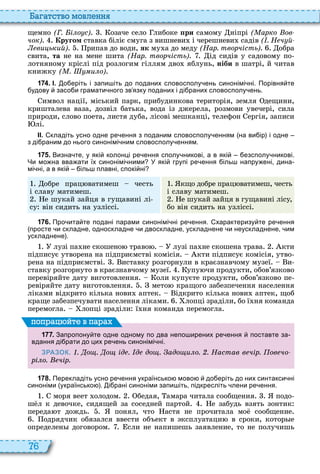 76
а атство мовл нн
щемно (Г. і о с) озаче село либоке ïðè самому ніпрі ( арко ов
чок) Кругом ставка біліє смуга з вишневи і черешневи садів ( . Н ч й
ви ький) рипав до води, ÿê му а до меду (Нар. творчість) обра
свита, òà не на мене шита (Нар. творчість) ід сидів у садовому по
лотняному кріслі під розлогим гіллям дво яблунь, ніби в шатрі, й читав
книжку ( . и о)
1 7 4 . І. о еріть і запи іть до поданих словосполу ень синонімі ні. Порівня те
удову засо и грамати ного зв язку поданих і ді раних словосполу ень.
имвол нації, міський парк, прибудинкова територія, земля дещини,
кришталева ваза, дозвіл батька, вода із джерела, розмови увечері, сила
природи, слово поета, листя дуба, лісові мешканці, телефон ергія, записи
лі
ІІ. кладіть усно одне ре ення з поданим словосполу енням на ви ір і одне
з ді раним до нього синонімі ним словосполу енням.
1 7 5 . Визна те у які колонці ре ення сполу никові а в які езсполу никові.
Чи мо на вва ати їх синонімі ними У які групі ре ення іль напру ені дина
мі ні а в які іль плавні спокі ні
обре прац ватимеш честь
і славу матимеш
е шукай зайця в гущавині лі
су він сидить на узліссі
кщо добре прац ватимеш, честь
і славу матимеш
е шукай зайця в гущавині лісу,
бо він сидить на узліссі
1 7 6 . Про ита те подані парами синонімі ні ре ення. характеризу те ре ення
просте и складне односкладне и двоскладне ускладнене и неускладнене им
ускладнене .
лузі па не скошено траво лузі па не скошена трава кти
підписує утворена на підприємстві комісія кти підписує комісія, утво
рена на підприємстві иставку розгорнули в краєзнавчому музеї и
ставку розгорнуто в краєзнавчому музеї упу чи продукти, обов’язково
перевіряйте дату виготовлення оли купуєте продукти, обов’язково пе
ревіряйте дату виготовлення мето кращого забезпечення населення
ліками відкрито кілька нови аптек ідкрито кілька нови аптек, щоб
краще забезпечувати населення ліками лопці зраділи, бо ї ня команда
перемогла лопці зраділи ї ня команда перемогла
1 7 7 . Запропону те одне одному по два непо ирених ре ення поставте за
вдання ді рати до цих ре ень синонімі ні.
ЗРАЗОК. . о . о ід . д до . адо и о. . Настав в чір. ов чо
рі о. чір.
поп а йт в па а
1 7 8 . Перекладіть усно ре ення українсько мово до еріть до них синтакси ні
синоніми українсько . і рані синоніми запи іть підкресліть лени ре ення.
моря веет олодом бедая, амара читала сообщения подо
ш л к девочке, сидящей за соседней партой е забудь взять зонтик
переда т дождь понял, что астя не прочитала мо сообщение
одрядчик обязался ввести об ект в ксплуатаци в сроки, котор е
определен договором сли не напишешь заявление, то не получишь
 