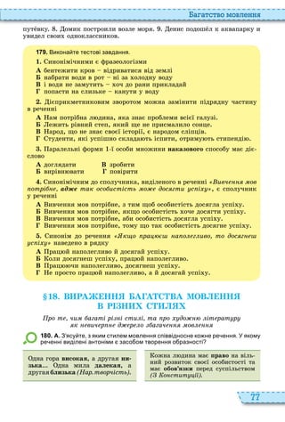 77
а атство мовл нн
пут вку омик построили возле моря енис подош л к аквапарку и
увидел свои одноклассников
1 7 9 . Викона те тестові завдання.
1. инонімічними є фразеологізми
À бентежити кров відриватися від землі
Á набрати води в рот ні за олодну воду
В і води не замутить оч до рани прикладай
попасти на слизьке канути у воду
. ієприкметниковим зворотом можна замінити підрядну частину
в реченні
À ам потрібна л дина, яка знає проблеми всієї галузі
Á ежить рівний степ, який ще не присмалило сонце
В арод, що не знає своєї історії, є народом сліпців
туденти, які успішно склада ть іспити, отриму ть стипенді
. аралельні форми ї особи множини наказового способу має діє
слово
À доглядати В зробити
Á вирівн вати повірити
. инонімічним до сполучника, виділеного в реченні ивч ов
отрі ад е так осо истість о дос гти с і , є сполучник
у реченні
À ивчення мов потрібне, з тим щоб особистість досягла успі у
Á ивчення мов потрібне, якщо особистість оче досягти успі у
В ивчення мов потрібне, аби особистість досягла успі у
ивчення мов потрібне, тому що так особистість досягне успі у
. инонім до речення к о ра а о г иво то дос г
с і наведено в рядку
À рац й наполегливо й досягай успі у
Á оли досягнеш успі у, прац й наполегливо
В рац чи наполегливо, досягнеш успі у
е просто прац й наполегливо, а й досягай успі у
1 . В РА НН А А С ВА МОВ НН
В Р Н С
ро т чи агаті рі і сти і та ро до іт рат р
к вич р д р о агач ов
1 8 0 . А. З ясу те з яким стилем мовлення співвідносне ко не ре ення. У якому
ре енні виділені антоніми засо ом творення о разності
дна гора âèñîêàÿ, а другая ни
зька дна мила äàëåêàÿ, а
другаяблизька(Нар.творчість)
ожна л дина має ïðàâî на віль
ний розвиток своєї особистості та
має îáîâ’ÿçêè перед суспільством
( о стит і ).
 