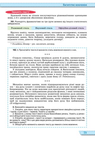 79
а атство мовл нн
удожній стиль не тільки послуговується різноманітними одиницями
мови, а й є джерелом збагачення мовлення
1 8 1 . озподіліть разеологізми на три групи зале но від їхнього стилісти ного
за арвлення.
озмовний стиль ауковий стиль фіційно діловий стиль
рутого замісу, чинне законодавство, поставити експеримент, кл вати
носом, згідно з наказом, прошу допустити, облизня піймати, на основі
отримани дани , бити байдики, морочити голову, доводити до відома,
надавати слово, довести теорему, укладати договір
к адàти дîговір рос. закл чать договор
1 8 2 . І. Про ита те тексти визна те стиль мовлення ко ного з них.
тавало спекотно онце вигрівало дужче й дужче, висмокту чи
із землі гарячу душну вологу асилька розморило ін по овав вудки
в осоці, пригнув до землі густий верболозовий кущ і, підібгавши ноги,
бочком приліг на гілля оно лагідно прийняло на себе легеньке тіло,
погойдалося тро и, лоскочучи траву гарячим листом, і завмерло
полудень завітрило ущ почало гойдати асилькові снилося,
що він лежить у колисці, підвішеній до сволока чотирма линовками,
і гойдається оруч стоїть мати, тримає в нього перед очима гілочку
червони порічок, сміється і щось каже йому (Г. т ик)
е аніка вивчає закони, яким підпорядкову ться різні види ру
ів від ру у планет і космічни кораблів до ру у газу та нафти тру
бопроводами се це дуже важливе для практичної діяльності л дей,
тому ме аніка, що є найдавнішим розділом фізики, і нині інтенсивно
розвивається отужного імпульсу розвиткові ме аніки дала авіація,
оскільки було потрібно визначити, яко має бути форма крила літака,
щоб піднімальна сила була найбільшо , яким повинен бути корпус,
щоб на надзвукови швидкостя опір його ру у був найменшим
( ідр ч ика)
ІІ. Викона те завдання до текстів.
. З ясу те для якого тексту характерне використання емоці но оцінних слів
і тропів а для якого термінів. Ука іть ці засо и.
. Визна те у якому тексті в ито кілька езосо ових ре ень. Ука іть ці ре ен
ня о рунту те їхн стилісти ну роль.
. З ясу те які ре ення прості и складні перева а ть у ко ному тексті. Як
ви дума те ому Які з цих двох видів ре ень допомага ть іль повно логі но
висловити думку
. О рунту те нале ність ко ного тексту до певного стил мовлення.
в ніт ува у
 