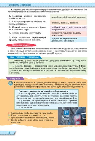 8
о ніст мовл нн
6 . Перекладіть письмово ре ення українсько мово . о еріть до виділених слів
то ни відповідник із запропонованих пору варіантів.
Незрел е яблоки наливались
соком на ветке
зелені, неспілі, доспілі, невеликі
чаще покупа не зел н е яб
локи, а красн е
червоні, доспілі, достиглі
Мелкий дождь, по моему, б ва
ет в осенн пору
дрібний, кри ітний, невеликий,
подрібнений
рошу оказать мне услугу
арк л бовался окружаю ей
средой, глядя в свой бинокль
заподіяти, уділити, надати,
приділити
природо , середовищем,
довкіллям, околице
овленнєва неточність поясн ється незнанням подробиць описуваного,
з одного боку, і неглибоким знанням мови з другого казане чи написане
повинно бути ідентичним до певни реалій життя
7 . Визна те у яких трьох ре еннях допущено неточності у тому ислі
акти ні . Виправте усно ці ре ення.
овість неїда перший твір нової української літератури ек
ваторіальному поясі фрики величезну площу займа ть савани по
діва ся, що зможу заподіяти вам радість айвищо вершино світу
є оверла
ва оти и усі а ом
ситуа і
8 . Про ита те витяг з Правил доро нього руху. Уявіть що вам тре а дати
відповідну пораду зна омому зна омі . Завер іть подані ре ення вико
ристову и наведену ін ормаці так що її уло спри нято однозна но.
Стоянка транс ортних засобів забороня ться
на тротуара , за винятком легкови автомобілів та
мотоциклів, які можуть бути поставлені на кра тротуа
рів, де для ру у пішо одів залишається щонайменше м
у місця , де транспортний засіб, що стоїть, зробить
неможливим ру інши транспортни засобів або створить
перешкоду для ру у пішо одів
на газона
 втомобіль треба поставити так, щоб
 кщо поставити автомобіль , то
 ут можемо поставити автомобіль, адже
 реба вибрати інше місце для стоянки,
тому що
в ніт ува у
 