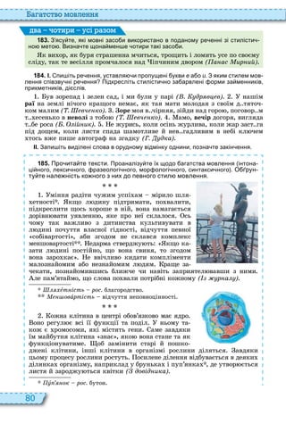 80
а атство мовл нн
1 8 3 . З ясу те які мовні засо и використано в поданому ре енні зі стилісти
но мето . Визна те щона мен е отири такі засо и.
к ви ор, як буря страшенна мчиться, трощить і ломить усе по своєму
сліду, так те весілля промчалося над іпчиним двором ( а ас ир ий)
ва оти и усі а ом
1 8 4 . І. пи іть ре ення уставля и пропущені укви е а о и. З яким стилем мов
лення співзву ні ре ення Підкресліть стилісти но за арвлені орми за менників
прикметників ді слів.
ув зорепад і зелен сад, і ми були у парі ( . др в в) нашім
раї на землі нічого кращого немає, як тая мати молодая з своїм д тяточ
ком малим ( . вч ко) оре моя в чірняя, зійди над горо , поговор м
т есенько в неволі з тобо ( . вч ко) амо, вечір догоря, вигляда
т бе роса ( . ій ик) е журись, коли осінь журлива, коли жар заст га
під дощем, коли листя спада шамотливе й нев гадливим в небі кл чем
тось вже пише автограф на згадку (Г. дка)
ІІ. Запи іть виділені слова в орудному відмінку однини позна те закін ення.
1 8 5 . Про ита те тексти. Проаналізу те їх щодо агатства мовлення інтона
ці ного лекси ного разеологі ного мор ологі ного синтакси ного . О рун
ту те нале ність ко ного з них до певного стил мовлення.
міння радіти чужим успі ам мірило шля
етності кщо л дину підтримати, по валити,
підкреслити щось ороше в ній, вона намагається
дорівн вати уявленн , яке про неї склалося сь
чому так важливо з дитинства культивувати в
л дині почуття власної гідності, відчуття певної
собівартості , аби згодом не склався комплекс
меншовартості едарма стверджу ть кщо ка
зати л дині постійно, що вона свиня, то згодом
вона заро кає е ввічливо кидати компліменти
малознайомим або незнайомим л дям раще за
чекати, познайомившись ближче чи навіть заприятел вавши з ними
ле пам’ятаймо, що слова по вали потрібні кожному ( р а )
Øëÿõåт ість рос. благородство
овàртість відчуття неповноцінності
ожна клітина в центрі обов’язково має ядро
оно регул є всі її функції та поділ ньому та
кож є ромосоми, які містять гени аме завдяки
їм майбутня клітина знає , яко вона стане та як
функціонуватиме об замінити старі й пошко
джені клітини, інші клітини в організмі рослини діляться авдяки
цьому процесу рослини ростуть осилене ділення відбувається в деяки
ділянка організму, наприклад у брунька і пуп’янка , де утвор ється
листя й зароджу ться квітки ( довід ика)
ó ок рос. бутон
 