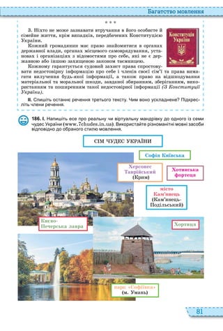 81
а атство мовл нн
і то не може зазнавати втручання в його особисте й
сімейне життя, крім випадків, передбачени онституціє
країни
ожний громадянин має право знайомитися в органа
державної влади, органа місцевого самоврядування, уста
нова і організація з відомостями про себе, які не є дер
жавно або іншо за ищено законом таємнице
ожному гарантується судовий за ист права спростову
вати недостовірну інформаці про себе і членів своєї сім’ї та права вима
гати вилучення будь якої інформації, а також право на відшкодування
матеріальної та моральної шкоди, завданої збиранням, зберіганням, вико
ристанням та поширенням такої недостовірної інформації ( о стит і
кра и)
ІІ. пи іть останн ре ення третього тексту. Чим воно ускладнене Підкрес
літь лени ре ення.
1 8 6 . І. Напи іть есе про реальну и віртуальну мандрівку до одного із семи
удес України . Використа те різноманітні мовні засо и
відповідно до о раного стил мовлення.
орти я
місто
Кам яне ь
ам’янець
одільський
арк Со іївка
м мань
Со ія Київська
отинська
орте я
ерсонес
аврійський
рим
Ки во
Печерська лавра
 