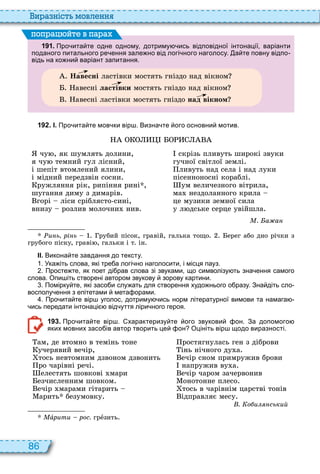86
и а ніст мовл нн
1 9 1 . Про ита те одне одному дотриму ись відповідної інтонації варіанти
поданого питального ре ення зале но від логі ного наголосу. а те повну відпо
відь на ко ни варіант запитання.
Навесні ластівки мостять гніздо над вікном
авесні ластівки мостять гніздо над вікном
авесні ластівки мостять гніздо над вікном
поп а йт в па а
1 9 2 . І. Про ита те мов ки вір . Визна те ого основни мотив.
чу , як шумлять долини,
я чу темний гул лісний,
і шепіт втомлений ялини,
і мідний передзвін сосни
ружляння рік, рипіння рині ,
шугання диму з димарів
горі ліси сріблясто сині,
внизу розлив молочни нив
скрізь пливуть широкі звуки
гучної світлої землі
ливуть над села і над луки
пісенноносні кораблі
ум величезного вітрила,
ма нездоланного крила
це музики земної сила
у л дське серце увійшла
. а а
и ь рі ь рубий пісок, гравій, галька тощо ерег або дно річки з
грубого піску, граві , гальки і т ін
ІІ. Викона те завдання до тексту.
. Ука іть слова які тре а логі но наголосити і місця пауз.
. Просте те як поет ді рав слова зі звуками що символізу ть зна ення самого
слова. Опи іть створені автором звукову зорову картини.
. Помірку те які засо и слу ать для створення худо нього о разу. Зна діть сло
восполу ення з епітетами мета орами.
. Про ита те вір уголос дотриму ись норм літературної вимови та намага
ись передати інтонаці від уття ліри ного героя.
1 9 3 . Про ита те вір . характеризу те ого звукови он. За допомого
яких мовних засо ів автор творить це он Оцініть вір щодо виразності.
ам, де втомно в темінь тоне
учерявий вечір,
тось невтомним дзвоном дзвонить
ро чарівні речі
елестять шовкові мари
езчисленним шовком
ечір марами гітарить
арить безумовку
ростягнулась ген з діброви
інь нічного ду а
ечір сном примружив брови
напружив ву а
ечір чаром зачервонив
онотонне плесо
тось в чарівнім царстві тонів
ідправляє месу
. о и ський
Ìàðèòè рос. грåзить
 