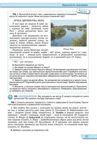 87
и а ніст мовл нн
1 9 4 . І. Про ита те вголос текст намага ись передати інтонаці
від уття ліри ного героя. Яким настро м сповнени твір
які краї не водили б мене не
скінченні дороги звідусіль вабив
і кликав до себе ласкавий голос
осі річки дитинства мого, ми
лого й далекого
ивл сь і не надивл сь на ут
коплинну прозоро зелену течі , за
думані, порослі ряско плеса, на
горді й ніжні лебеді, квіти білого
латаття та свіжополив’яні горнята
маківочки жовтого
одекуди попід берегами великі
сіро рожеві камені та верби, верби вії річок, одвічна краса ї і при
нада далі левади луки приросянські, в різноцвітті соковитому,
ду мяному, то в полуденному мареві, то в ранковій росі (Г. Сіра)
Âѕÿ рос ресница
ІІ. Викона те завдання до тексту.
. Які зорові та слухові о рази в тексті
. Зверніть увагу на кінець пер ого а зацу. Чи випадково письменниця постави
ла поряд три слова що закін у ться звукосполу енням ого про у те опустити
три останні слова переставити місцями слова мого та дитинства. Чи вплине це
на ритм ре ення емоці но експресивне за арвлення мовлення Зро іть відповід
ни висновок.
. Зверніть увагу на други а зац. Чи випадково він склада ться з одного по и
реного ре ення Порівня те ритм цього ре ення з те і води. Зро іть відповідни
висновок.
. Визна те у скількох словах тексту повтор ться приголосни л . Просте те
и нада він тексту лагідності мелоді ності плавності. Помірку те ому мовознав
ці назива ть л плавним.
Про ита те вголос текст намага ись передати інтонаці
раїна
ічка ось
1 9 5 . ПОСПІЛКУЙТЕСЯ. Яку місцевість ви могли назвати місцевіст свого
дитинства Які при мні спогади пов язано з не
1 9 6 . І. пи іть ре ення підкресліть і поясніть ор ограми пунктограми. Про и
та те висловлення з правильно інтонаці .
ез жертв, без зусиль і злигоднів не можна жити на землі життя
не сад, у якому ростуть одні лиш квіти ( . Го чаров) обов’язався сло
вом закріпи ділом (Нар. творчість) Çäàâíà в народі кажуть яка
криниця такий і господар, який поріг така й господиня ( . Ск ратів
ський) кщо ти байдужий до страждань інши , ти не заслуговуєш на
зви л дини (Сааді) зик найнебезпечніша зброя рана від меча легше
заживає, ніж від слова ( . а ьд ро ) вислови, які ма ть власти
вість сонячни променів що більше вони стиснуті, то сильніше вони про
піка ть (Г. о р)
ІІ. о еріть синоніми до виділених слів.
 