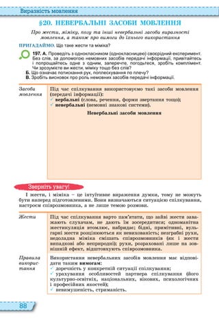 88
и а ніст мовл нн
. Н В Р А ЬН АСО МОВ НН
ро сти і ік о та і і в р а ь і асо и вира ості
ов а тако ро ви оги до ього використа
ПРИГАДАЙМО. о таке ести та міміка
1 9 7 . А. Проведіть з однокласником однокласнице сво рідни експеримент.
ез слів за допомого немовних засо ів переда і ін ормації привіта тесь
і попроща тесь одне з одним запере те погодьтеся зро іть комплімент.
Чи зрозумі те ви ести міміку тощо ез слів
Б. о озна а потискання рук поплескування по пле у
В. Зро іть висновок про роль немовних засо ів переда і ін ормації.
асо и
ìîâëåííÿ
ід час спілкування використовуємо такі засоби мовлення
передачі інформації
 вербальні слова, речення, форми звертання тощо
 невербальні немовні знакові системи
Невербальні засоби мовлення
жести, і міміка це інтуїтивне вираження думки, тому не можуть
бути наперед підготовленими они визнача ться ситуаціє спілкування,
настроєм співрозмовника, а не лише темо розмови
сти ід час спілкування варто пам’ятати, що зайві жести зава
жа ть слу ачам, не да ть їм зосередитися одноманітна
жестикуляція втомл є, набридає бідні, примітивні, вуль
гарні жести розцін ться як неви ованість незграбні ру и,
недоладна міміка смішать співрозмовників як і жести
випадкові або неприродні ру и, розра овані лише на зов
нішній ефект, відштов у ть співрозмовника
рави а
викорис
òàííÿ
икористання невербальни засобів мовлення має відпові
дати таким вимогам
 доречність у конкретній ситуації спілкування
 ура ування особливостей партнера спілкування його
культурно освітні , національни , вікови , пси ологічни
і професійни якостей
 невимушеність, стриманість
в ніт ува у
 