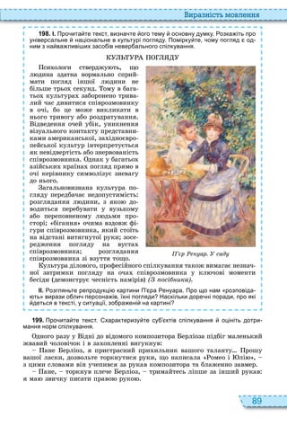 89
и а ніст мовл нн
1 9 8 . І. Про ита те текст визна те ого тему основну думку. озка іть про
універсальне національне в культурі погляду. Помірку те ому погляд од
ним з на ва ливі их засо ів невер ального спілкування.
си ологи стверджу ть, що
л дина здатна нормально сприй
мати погляд іншої л дини не
більше трьо секунд ому в бага
тьо культура заборонено трива
лий час дивитися співрозмовнику
в очі, бо це може викликати в
нього тривогу або роздратування
ідведення очей убік, уникнення
візуального контакту представни
ками американської, за ідноєвро
пейської культур інтерпретується
як невідвертість або знервованість
співрозмовника днак у багатьо
азійськи країна погляд прямо в
очі керівнику символізує зневагу
до нього
агальновизнана культура по
гляду передбачає недопустимість
розглядання л дини, з яко до
водиться перебувати у вузькому
або переповненому л дьми про
сторі бігання очима вздовж фі
гури співрозмовника, який стоїть
на відстані витягнутої руки зосе
редження погляду на вуста
співрозмовника розглядання
співрозмовника зі взуття тощо
ультура ділового, професійного спілкування також вимагає незнач
ної затримки погляду на оча співрозмовника у кл чові моменти
бесіди демонструє чесність намірів ( осі ика)
ІІ. озгляньте репродукці картини П ра енуара. Про що нам розповіда
ть вирази о ли персона ів їхні погляди Наскільки доре ні поради про які
деться в тексті у ситуації зо ра ені на картині
р ар. сад
1 9 9 . Про ита те текст. характеризу те су ктів спілкування оцініть дотри
мання норм спілкування.
дного разу у ідні до відомого композитора ерліоза підбіг маленький
жвавий чоловічок і в за опленні вигукнув
ане ерліоз, я пристрасний при ильник вашого таланту рошу
вашої ласки, дозвольте торкнутися руки, що написала омео і лі ,
з цими словами він учепився за рукав композитора та блаженно завмер
ане, торкнув плече ерліоз, тримайтесь ліпше за інший рукав
я ма звичку писати право руко
 