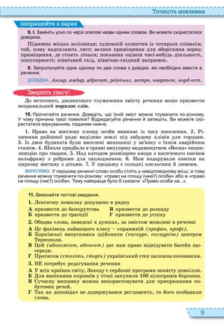 9
о ніст мовл нн
9 . І. Замініть усно по ерзі описові назви одним словом. Ви мо ете скористатися
довідко .
ідземна міська залізниця удожній колектив із чотирьо співаків
той, кому надсила ть лист велике приміщення для зберігання зерна
приміщення, де стоять літаки показник оцінки чиєї небудь діяльності,
популярності північний с ід, північно с ідний напрямок
ІІ. Запропону те одне одному по два слова з довідки які нео хідно ввести в
ре ення.
ДОВІДКА. гар а ар адр сат р йти г тро кварт т орд ост
поп а йт в па а
о неточного, двозначного тлумачення змісту речення може призвести
неправильний орядок слів
1 0 . Про ита те ре ення. оведіть що їхні зміст мо на тлума ити по різному.
У ому при ина такої помилки Відредагу те ре ення запи іть. Ви мо ете ско
ристатися міркуванням поданим ни е.
раво на житлову площу особи виникає із часу поселення і
шенням районної ради виділено землі під забудову лівів для городян
з дво будинків були виселені мешканці у зв’язку з ї нім аварійним
станом кола придбала в травні випущену видавництвом есна енцик
лопеді про тварин ад катодом розміщено аноди з насиченого киснем
вольфраму з ребрами для о олодження ам подарували квитки на
циркову виставу з дітьми продажу є солодкі апельсини й лимони
МІРКУЙМО. У пер ому ре енні слово особи стоїть у невідповідному місці а тому
ре ення мо на тлума ити по різному: право на площу и осо и а о право
на площу и осо и . ому на краще уло сказати: Право осо и на... .
1 1 . Викона те тестові завдання.
1. ексичну помилку допущено в рядку
À призвести до банкрутства В призвести до розпаду
Á призвести до трагедії призвести до успі у
. бидва слова, наведені в дужка , за змістом можливі в реченні
À е фа івець найвищого класу справжній ( ро а ро і)
Á арківські випускники здійснили ( кск рс кск рсі ) центром
ернополя
В ей (а о т а о т) дає нам право відвідувати басейн що
середи
ротягом (сто іть сторіч) український степ належав кочовикам
. потребує редагування речення
À всі країна світу, а оду є серйозні програми за исту довкілля
Á ля випікання короваїв у січні закупили кілограмів борошна
В учасну вишивку можна використовувати для прикрашання по
бутови речей
ак як доповідач не додержувався регламенту, то його позбавили
слова
в ніт ува у
 
