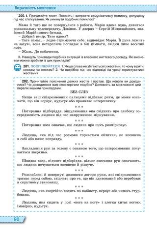 90
и а ніст мовл нн
2 0 0 . І. Про ита те текст. Поясніть і виправте комунікативну помилку допущену
під ас спілкування. Як уникнути поді них помилок
ама й тато ще не повернулися з роботи арія вдома одна, дивиться
розважальну телепередачу звінок дверя ергій иколайович, зна
йомий арійчиного батька
обрий вечір ато вдома
ата немає, ледве стриму чи себе, відповідає арія ї рука лежить
на засуві, вона нетерпляче поглядає в бік кімнати, звідки лине веселий
смі
аль о побачення
ІІ. Наведіть приклади поді них ситуаці із власного итт вого досвіду. Які висно
вки мо на зро ити із цих прикладів
2 0 1 . ПОСПІЛКУЙТЕСЯ. . Якщо слова не з іга ться із естами то ому вірити:
словам и естам . Чи потрі но під ас відповіді на уроці користуватися
естами
2 0 2 . Про ита те пояснення деяких естів і постав. о нового ви довіда
лися Чи доводилося вам спостерігати поді не оповніть за мо ливості це
перелік ін ими прикладами.
кщо ваш співрозмовник пальцями відбиває ритм, це може озна
чати, що він нервує, нудьгує або проявляє нетерплячку
отирання підборіддя, зіщул вання ока свідчить про глибоку зо
середженість л дини під час напруженого міркування
отирання носа означає, що л дина про щось розмірковує
дина, яка під час розмови торкається обличчя, не впевнена
в собі або каже неправду
акладення рук за голову є ознако того, що співрозмовник почу
вається звер ньо
видка ода, підняте підборіддя, вільне звисання рук означа ть,
що л дина почувається впевнено й рішуче
озслаблені й повернуті долонями догори руки, які співрозмовник
тримає перед собо , свідчать про те, що він здивований або перебуває
в скрутному становищі
дина, яка енергійно одить по кабінету, нервує або чимось стур
бована
дина, яка сидить у позі нога на ногу і злегка итає ного ,
імовірно, нудьгує
 