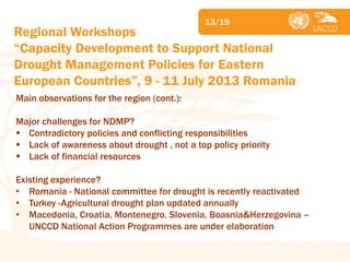 Subject 
13/19 
Main observations for the region (cont.): Major challenges for NDMP? 
Contradictory policies and conflicting responsibilities 
Lack of awareness about drought , not a top policy priority 
Lack of financial resources Existing experience? 
•Romania - National committee for drought is recently reactivated 
•Turkey -Agricultural drought plan updated annually 
•Macedonia, Croatia, Montenegro, Slovenia, Boasnia&Herzegovina – UNCCD National Action Programmes are under elaboration 
Regional Workshops “Capacity Development to Support National Drought Management Policies for Eastern European Countries”, 9 - 11 July 2013 Romania  