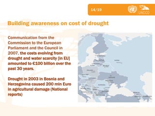 Subject 
Building awareness on cost of drought 
14/19 
Communication from the Commission to the European Parliament and the Council in 2007, the costs evolving from drought and water scarcity [in EU] amounted to €100 billion over the past 30 years. Drought in 2003 in Bosnia and Herzegovina caused 200 mln Euro in agricultural damage (National reports)  