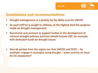 Subject 
19/19 
Conclusions and recommendations 
Drought management is a priority for the SDGs and the UNCCD 
As such COP12 is sought to address, at the highest level the progress made on drought management. 
Secretariat and partners to support further in the development of national drought policies; partners should include GEF, for example, with dedicated funds for drought issues 
How do parties from the region see that UNCCD and FCCC – for example- engage in synergies using drought / water scarcity as issue for CC adaptation?  