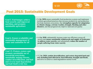 Subject 
Post 2015: Sustainable Development Goals 
4/19 
•2.4 by 2030 ensure sustainable food production systems and implement resilient agricultural practices that increase productivity and production, that help maintain ecosystems, that strengthen capacity for adaptation to climate change, extreme weather, drought, flooding and other disasters, and that progressively improve land and soil quality 
Goal 2. End hunger, achieve food security and improved nutrition, and promote sustainable agriculture 
•6.4 by 2030, substantially increase water-use efficiency across all sectors and ensure sustainable withdrawals and supply of freshwater to address water scarcity, and substantially reduce the number of people suffering from water scarcity 
Goal 6. Ensure availability and sustainable management of water and sanitation for all 
•15.3 by 2020, combat desertification, and restore degraded land and soil, including land affected by desertification, drought and floods, and strive to achieve a land-degradation neutral world 
Goal 15. Protect, restore and promote sustainable use of terrestrial ecosystems, sustainably manage forests, combat desertification, and halt and reverse land degradation and halt biodiversity loss  