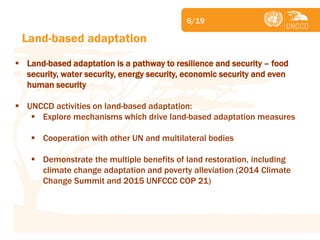 Subject 
Land-based adaptation 
Land-based adaptation is a pathway to resilience and security – food security, water security, energy security, economic security and even human security 
UNCCD activities on land-based adaptation: 
Explore mechanisms which drive land-based adaptation measures 
Cooperation with other UN and multilateral bodies 
Demonstrate the multiple benefits of land restoration, including climate change adaptation and poverty alleviation (2014 Climate Change Summit and 2015 UNFCCC COP 21) 
6/19  