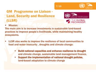 Subject 
GM Programme on Liaison - Land, Security and Resilience (LLSR) 
Mission: The main aim is to increase investments in sustainable land-based practices to improve people’s livelihoods, while maintaining healthy ecosystems. 
LLSR also works to improve the resilience of local communities to food and water insecurity , droughts and climate change: 
Build national capacities and enhance resilience to drought and climate change, sustainable land management finance, 
Support the implementation of national drought policies, land-based adaptation to climate change 
7/19  