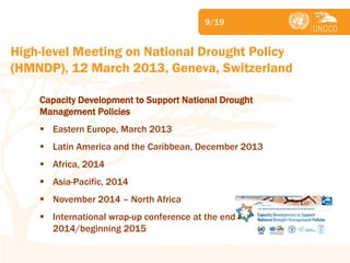 Subject 
9/19 
Capacity Development to Support National Drought Management Policies 
Eastern Europe, March 2013 
Latin America and the Caribbean, December 2013 
Africa, 2014 
Asia-Pacific, 2014 
November 2014 – North Africa 
International wrap-up conference at the end of 2014/beginning 2015 
High-level Meeting on National Drought Policy (HMNDP), 12 March 2013, Geneva, Switzerland  