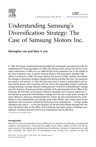 Understanding Samsung’s
Diversiﬁcation Strategy: The
Case of Samsung Motors Inc.
Woonghee Lee and Nam S. Lee
In 1995, the Korean chaebol Samsung diversified into automobile manufacturing with the
establishment of Samsung Motors Inc (SMI). The timing of this venture turned out to be
rather unfortunate, as SMI’s first car rolled off the Pusan production line in the middle of
the Asian economic crisis. In serious financial distress, Samsung had to abandon SMI,
selling it to Renault in 2000. This study explores the process of SMI’s creation, and follows
the changes in Samsung’s strategic management during and after the crisis. Two questions
are raised in the research: (1) How did Samsung come to invest in automobiles? and (2)
How did the Korean crisis in general, and the crisis in the automobile market in particular,
change Samsung’s strategic decision-making process? Central to its diversification strategy
were the chairman of Samsung and key members of the planning team at the Office of the
Chairman. We find that non-economic influences prevailed over economic influences in
the decision to pursue the diversification strategy, and that due in part to the strength of
these influences, Samsung underestimated the market risk and overestimated the contri-
bution its core competencies and synergy could make. Matters were made worse by the
significant costs incurred in transferring Samsung’s core competencies d its high quality
reputation and culture d to the new business. By the time Korea finally emerged from the
crisis, the finance team at the Office of the Chairman had taken charge of strategic man-
agement, increasing financial control and emphasizing internal efficiency.
Ó 2007 Elsevier Ltd. All rights reserved.
Introduction
Research on corporate diversiﬁcation has proliferated over the past several decades, providing both
academics and practitioners with profound insights on the matter. Seldom, however, has the dy-
namic process of formulating and implementing diversiﬁcation strategies in organizations actually
been examined. The ‘black box’ of diversiﬁcation may include such processes as how the
Long Range Planning 40 (2007) 488e504 http://www.elsevier.com/locate/lrp
0024-6301/$ - see front matter Ó 2007 Elsevier Ltd. All rights reserved.
doi:10.1016/j.lrp.2007.06.011
 