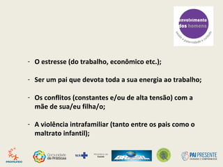 - O estresse (do trabalho, econômico etc.);
- Ser um pai que devota toda a sua energia ao trabalho;
- Os conflitos (constantes e/ou de alta tensão) com a
mãe de sua/eu filha/o;
- A violência intrafamiliar (tanto entre os pais como o
maltrato infantil);
 