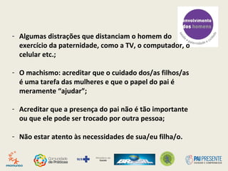 - Algumas distrações que distanciam o homem do
exercício da paternidade, como a TV, o computador, o
celular etc.;
- O machismo: acreditar que o cuidado dos/as filhos/as
é uma tarefa das mulheres e que o papel do pai é
meramente “ajudar”;
- Acreditar que a presença do pai não é tão importante
ou que ele pode ser trocado por outra pessoa;
- Não estar atento às necessidades de sua/eu filha/o.
 