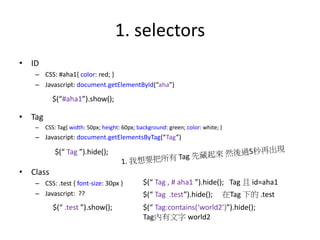 1. selectors
• ID
– CSS: #aha1{ color: red; }
– Javascript: document.getElementById(“aha”)
• Tag
– CSS: Tag{ width: 50px; height: 60px; background: green; color: white; }
– Javascript: document.getElementsByTag(“Tag”)
• Class
– CSS: .test { font-size: 30px }
– Javascript: ??
$(“#aha1”).show();
$(“ Tag ”).hide();
$(“ .test ”).show();
$(“ Tag , # aha1 ”).hide(); Tag 且 id=aha1
$(“ Tag .test”).hide(); 在Tag 下的 .test
$(“ Tag:contains(‘world2’)”).hide();
Tag內有文字 world2
 