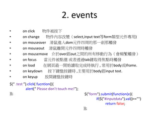 2. events
• on click 物件被按下
• on change 物件內容改變（select,input text等form類型元件專用)
• on mouseover 滑鼠進入dom元件四周的那一剎那觸發
• on mouseout 滑鼠離開元件四周時觸發
• on mousemove 介於over跟out之間的所有移動行為（會頻繁觸發）
• on focus 當元件被點選 或者透過tab鍵取得焦點時觸發
• on load 在網頁最一開始讀取完成時執行 , 常用於body或iframe.
• on keydown 按下鍵盤按鍵時 ,主要用於body跟input text.
• on keyup 放開鍵盤按鍵時
$(“ .test ”).click( fucntion(){
alert(“ Please don’t touch me!”);
}); $("form").submit(function(e){
if($("#inputdata").val()=="")
return false;
});
 