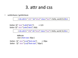 3. attr and css
• setAttribute / getAttribute
< div attr1=“ 123 ” id=“aha3” class=“test”> Hello, world 3</div>
Getter: $(“ .test ”).attr(“attr1”) -> 123
Setter: $(“ .test ”).attr(“attr1”, 456)
< div attr1=“ 456” id=“aha3” class=“test”> Hello, world 3</div>
Getter: $(“ .test ”).css(“font-size”) -> 30px
Setter: $(“ .test ”).css(“font-size”, ’50px’)
style.css
.test { font-size: 30px }
 