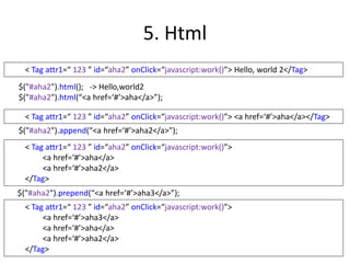 5. Html
$("#aha2").html(); -> Hello,world2
$("#aha2").html(“<a href=‘#’>aha</a>”);
< Tag attr1=“ 123 ” id=“aha2” onClick=“javascript:work()”> Hello, world 2</Tag>
< Tag attr1=“ 123 ” id=“aha2” onClick=“javascript:work()”> <a href=‘#’>aha</a></Tag>
$("#aha2").append(“<a href=‘#’>aha2</a>”);
< Tag attr1=“ 123 ” id=“aha2” onClick=“javascript:work()”>
<a href=‘#’>aha</a>
<a href=‘#’>aha2</a>
</Tag>
$("#aha2").prepend(“<a href=‘#’>aha3</a>”);
< Tag attr1=“ 123 ” id=“aha2” onClick=“javascript:work()”>
<a href=‘#’>aha3</a>
<a href=‘#’>aha</a>
<a href=‘#’>aha2</a>
</Tag>
 