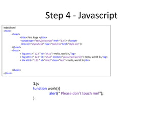 Step 4 - Javascript
Index.html
<html>
<head>
<title> First Page </title>
<script type=“text/javascript” href=“1.js”> </script>
<link rel="stylesheet" type="text/css" href="style.css“ />
</head>
<body>
< Tag attr1=“ 123 ” id=“aha1”> Hello, world </Tag>
< Tag attr1=“ 123 ” id=“aha2” onClick=“javascript:work()”> Hello, world 2</Tag>
< div attr1=“ 123 ” id=“aha3” class=“test”> Hello, world 3</div>
</body>
</html>
1.js
function work(){
alert(“ Please don’t touch me!”);
}
 