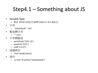 Step4.1 – Something about JS
• Variable Type:
– 數值 65535 (10進位) 0xffff (16進位) 011 (8進位)
• 字串
– “asfasfsfsadf” ‘123’
• 數值轉字串
– “”+123
• 字串轉數值
– parseFloat(“1231.12”)
– parseInt(“1231”)
– eval(“1+2+3”)
• 連續操作
– “test”.bold().italics()
• 事件
– <a href=“# onClick=“setHaHaHa()”>
 