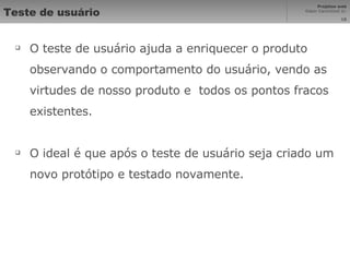Teste de usuário O teste de usuário ajuda a enriquecer o produto observando o comportamento do usuário, vendo as virtudes de nosso produto e  todos os pontos fracos existentes. O ideal é que após o teste de usuário seja criado um novo protótipo e testado novamente. 