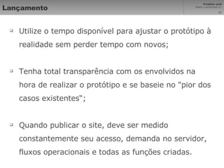 Lançamento Utilize o tempo disponível para ajustar o protótipo à realidade sem perder tempo com novos; Tenha total transparência com os envolvidos na hora de realizar o protótipo e se baseie no "pior dos casos existentes“;  Quando publicar o site, deve ser medido constantemente seu acesso, demanda no servidor, fluxos operacionais e todas as funções criadas. 