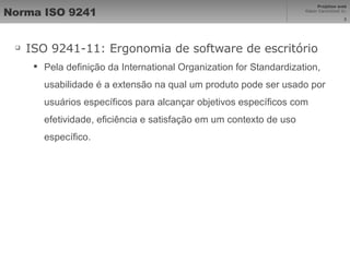 Norma ISO 9241 ISO 9241-11: Ergonomia de software de escritório Pela definição da International Organization for Standardization, usabilidade é a extensão na qual um produto pode ser usado por usuários específicos para alcançar objetivos específicos com efetividade, eficiência e satisfação em um contexto de uso específico. 