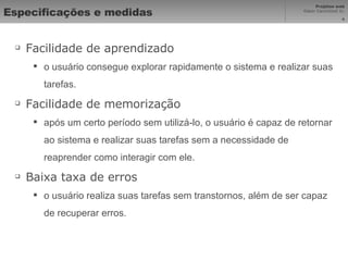 Especificações e medidas Facilidade de aprendizado o usuário consegue explorar rapidamente o sistema e realizar suas tarefas. Facilidade de memorização após um certo período sem utilizá-lo, o usuário é capaz de retornar ao sistema e realizar suas tarefas sem a necessidade de reaprender como interagir com ele. Baixa taxa de erros o usuário realiza suas tarefas sem transtornos, além de ser capaz de recuperar erros. 