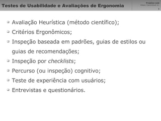 Testes de Usabilidade e Avaliações de Ergonomia Avaliação Heurística (método científico); Critérios Ergonômicos; Inspeção baseada em padrões, guias de estilos ou guias de recomendações; Inspeção por  checklists ; Percurso (ou inspeção) cognitivo; Teste de experiência com usuários; Entrevistas e questionários. 
