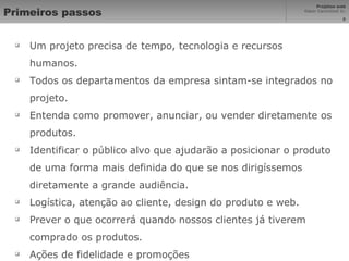 Primeiros passos Um projeto precisa de tempo, tecnologia e recursos humanos. Todos os departamentos da empresa sintam-se integrados no projeto. Entenda como promover, anunciar, ou vender diretamente os produtos. Identificar o público alvo que ajudarão a posicionar o produto de uma forma mais definida do que se nos dirigíssemos diretamente a grande audiência. Logística, atenção ao cliente, design do produto e web. Prever o que ocorrerá quando nossos clientes já tiverem comprado os produtos. Ações de fidelidade e promoções 