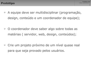 Protótipo A equipe deve ser multidisciplinar (programação, design, conteúdo e um coordenador de equipe); O coordenador deve saber algo sobre todas as matérias ( servidor, web, design, conteúdos); Crie um projeto próximo de um nível quase real para que seja provado pelos usuários. 
