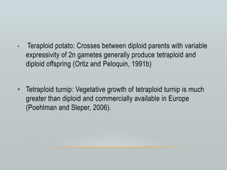 • Teraploid potato: Crosses between diploid parents with variable
expressivity of 2n gametes generally produce tetraploid and
diploid offspring (Ortiz and Peloquin, 1991b)
• Tetraploid turnip: Vegetative growth of tetraploid turnip is much
greater than diploid and commercially available in Europe
(Poehlman and Sleper, 2006).
 