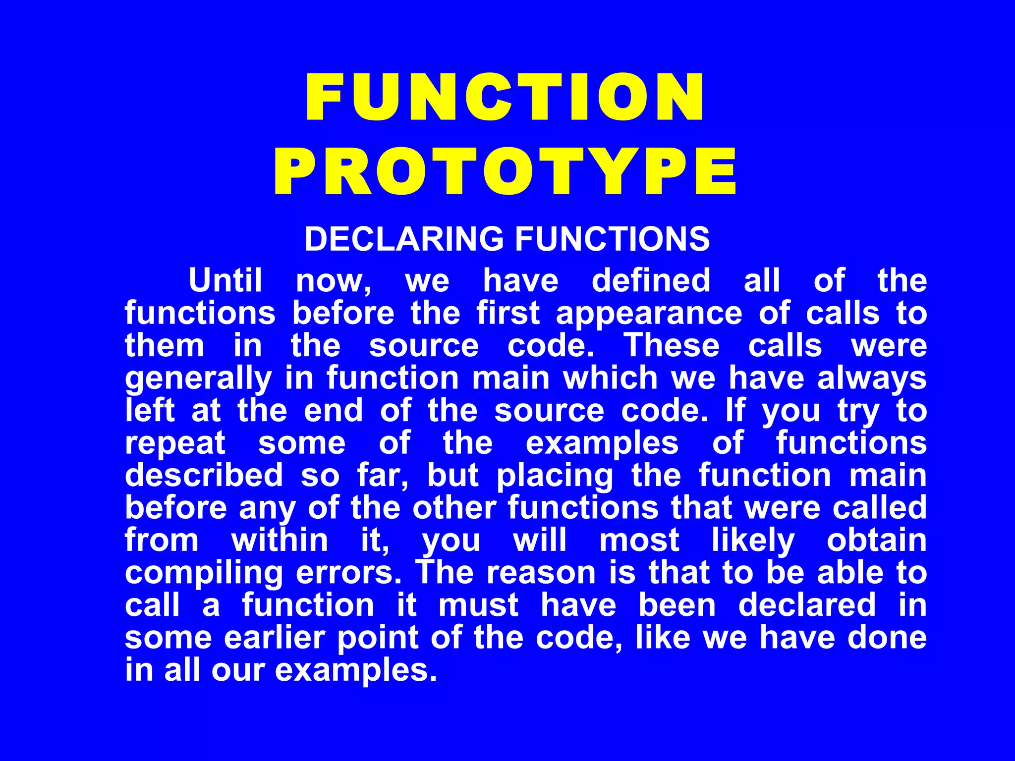 DECLARING FUNCTIONS
Until now, we have defined all of the
functions before the first appearance of calls to
them in the source code. These calls were
generally in function main which we have always
left at the end of the source code. If you try to
repeat some of the examples of functions
described so far, but placing the function main
before any of the other functions that were called
from within it, you will most likely obtain
compiling errors. The reason is that to be able to
call a function it must have been declared in
some earlier point of the code, like we have done
in all our examples.
FUNCTION
PROTOTYPE
 