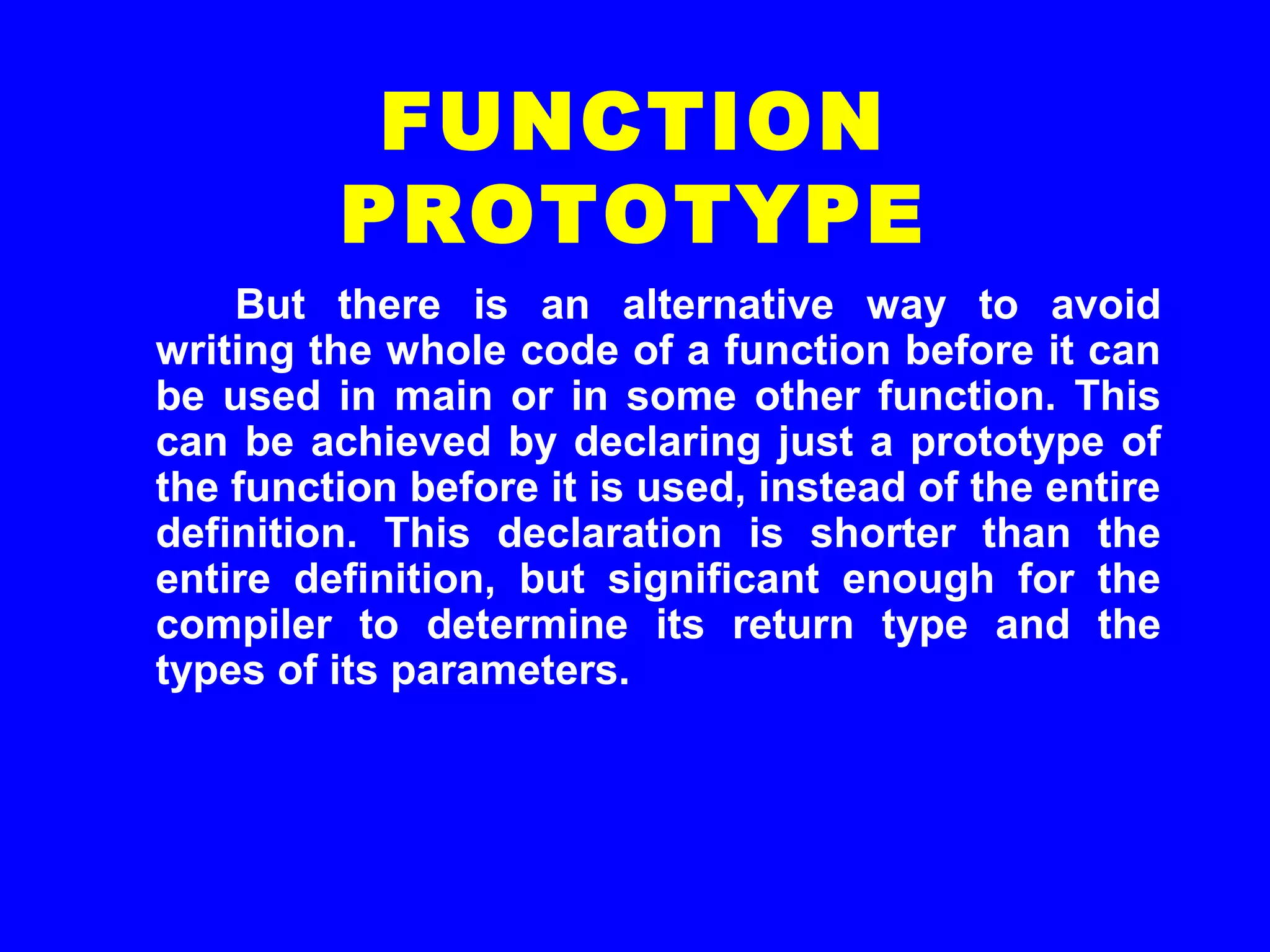 But there is an alternative way to avoid
writing the whole code of a function before it can
be used in main or in some other function. This
can be achieved by declaring just a prototype of
the function before it is used, instead of the entire
definition. This declaration is shorter than the
entire definition, but significant enough for the
compiler to determine its return type and the
types of its parameters.
FUNCTION
PROTOTYPE
 