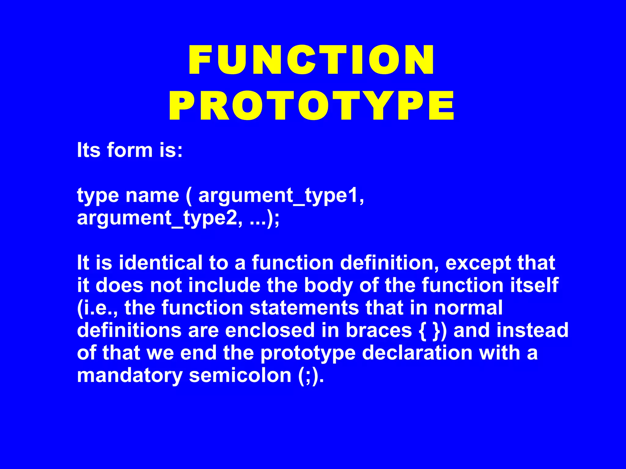 Its form is:
type name ( argument_type1,
argument_type2, ...);
It is identical to a function definition, except that
it does not include the body of the function itself
(i.e., the function statements that in normal
definitions are enclosed in braces { }) and instead
of that we end the prototype declaration with a
mandatory semicolon (;).
FUNCTION
PROTOTYPE
 