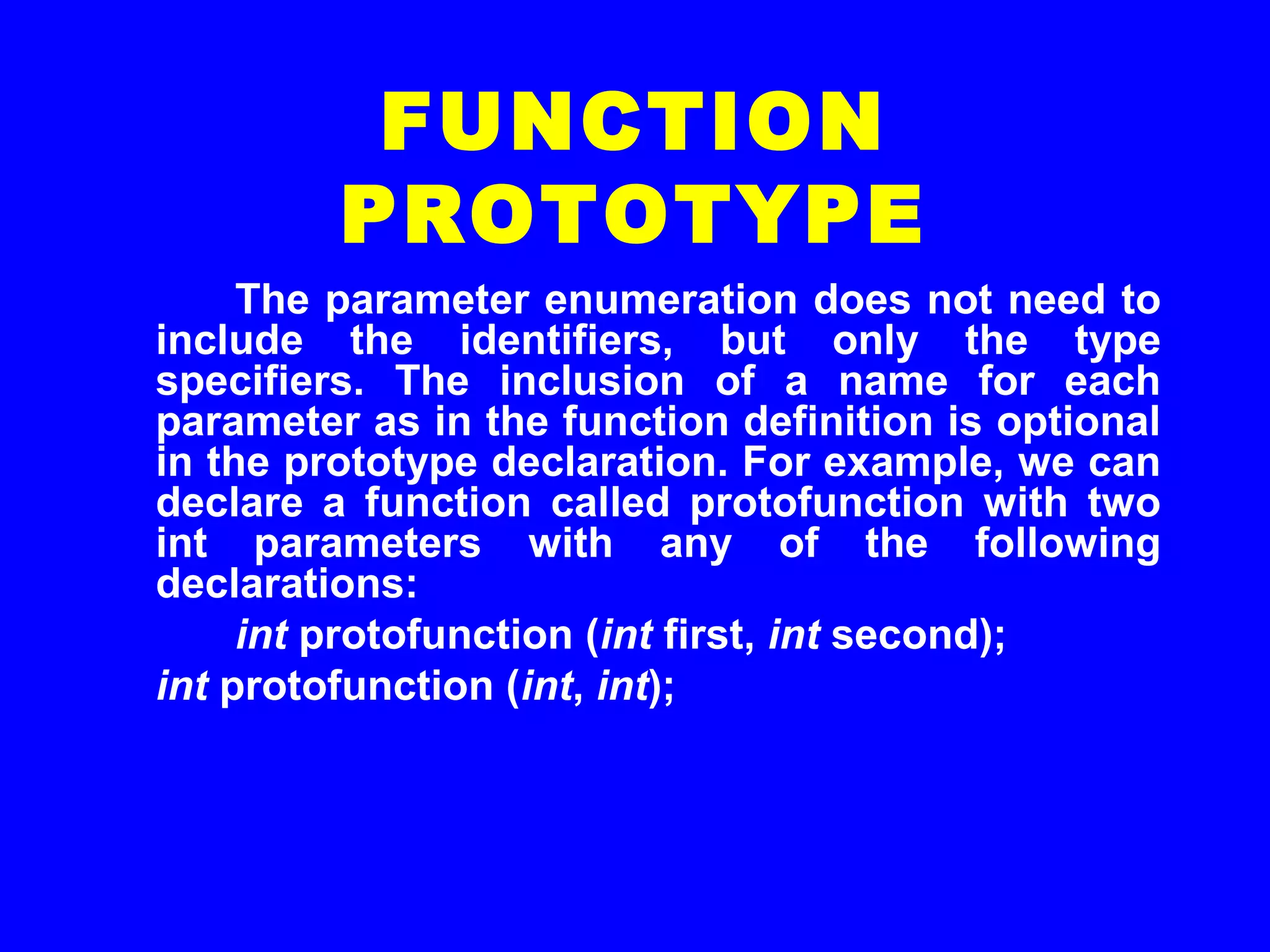 The parameter enumeration does not need to
include the identifiers, but only the type
specifiers. The inclusion of a name for each
parameter as in the function definition is optional
in the prototype declaration. For example, we can
declare a function called protofunction with two
int parameters with any of the following
declarations:
int protofunction (int first, int second);
int protofunction (int, int);
FUNCTION
PROTOTYPE
 