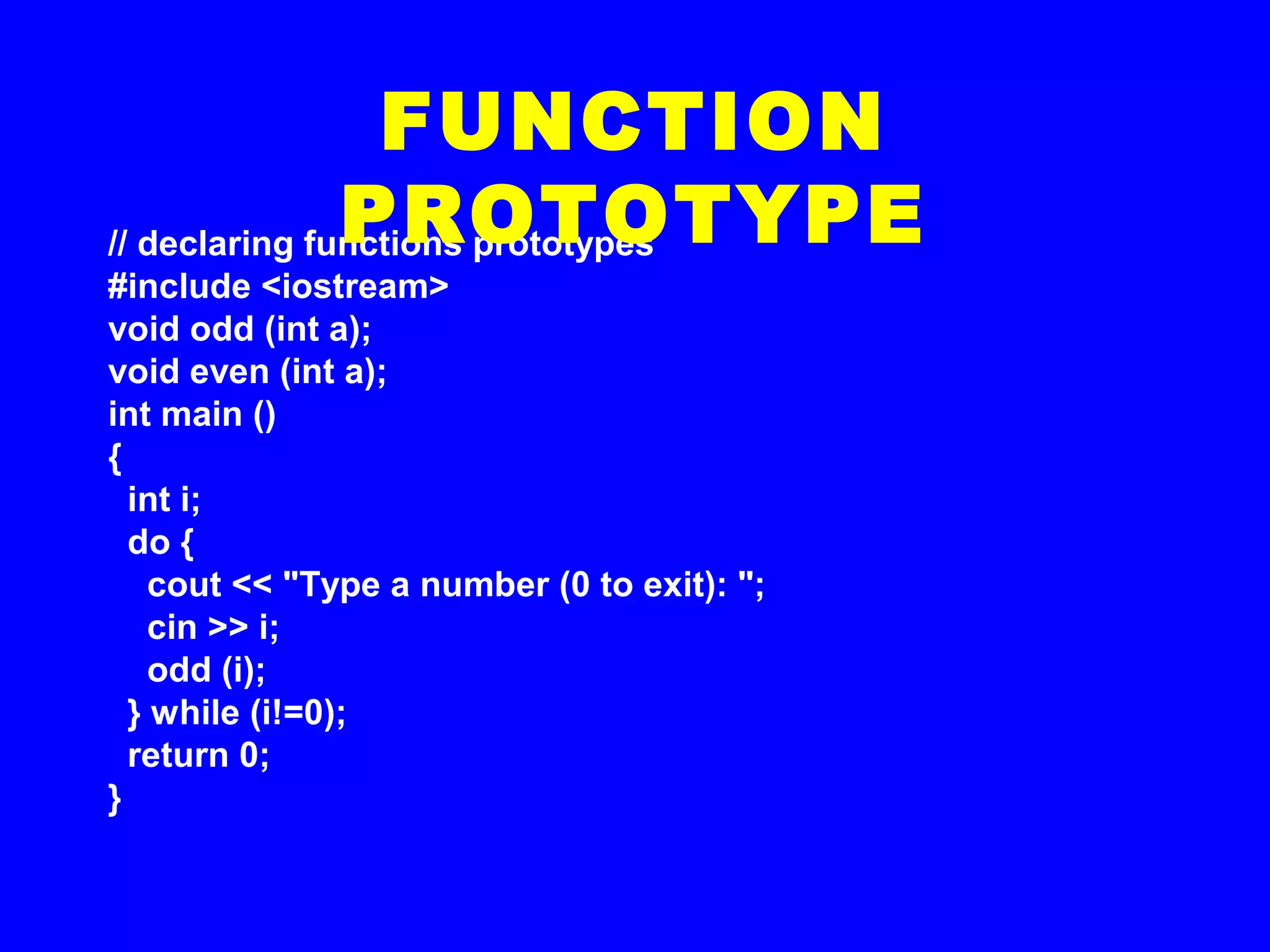 // declaring functions prototypes
#include <iostream>
void odd (int a);
void even (int a);
int main ()
{
int i;
do {
cout << "Type a number (0 to exit): ";
cin >> i;
odd (i);
} while (i!=0);
return 0;
}
FUNCTION
PROTOTYPE
 