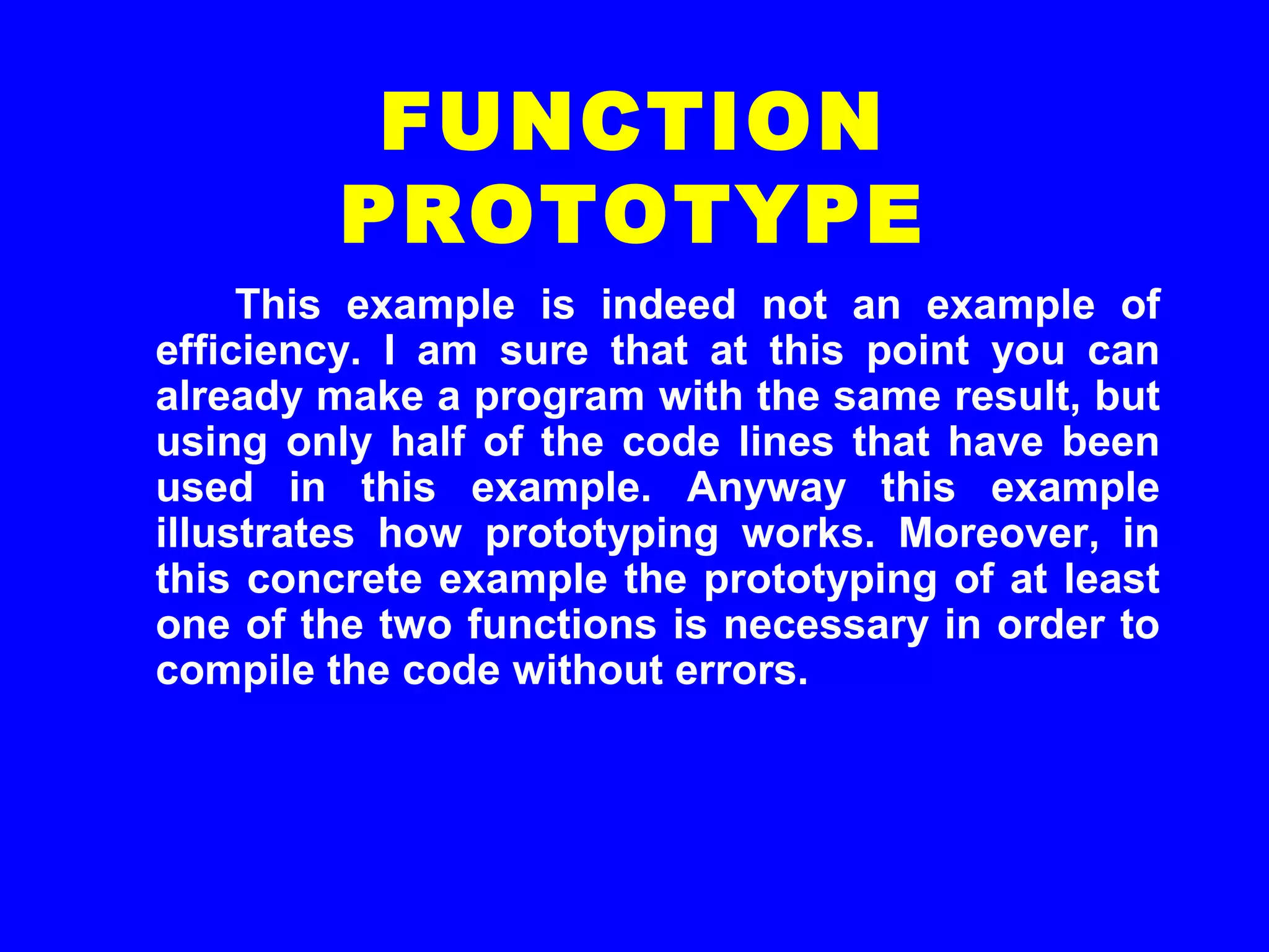 This example is indeed not an example of
efficiency. I am sure that at this point you can
already make a program with the same result, but
using only half of the code lines that have been
used in this example. Anyway this example
illustrates how prototyping works. Moreover, in
this concrete example the prototyping of at least
one of the two functions is necessary in order to
compile the code without errors.
FUNCTION
PROTOTYPE
 